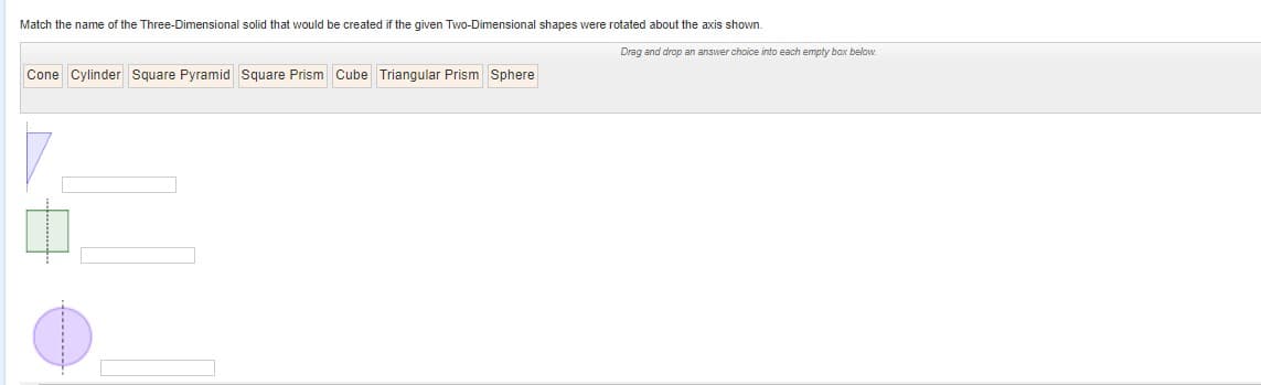 Match the name of the Three-Dimensional solid that would be created if the given Two-Dimensional shapes were rotated about the axis shown.
Drag and drop an answer choice into each empty box below.
Cone Cylinder Square Pyramid Square Prism Cube Triangular Prism Sphere
