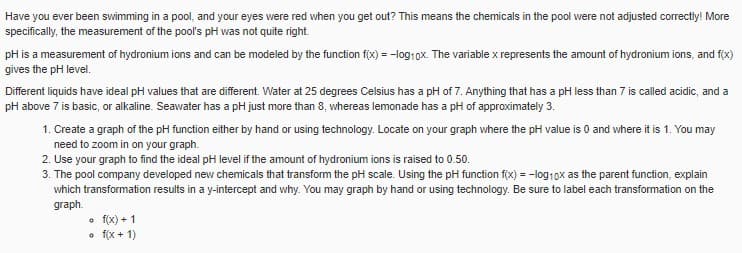 Have you ever been swimming in a pool, and your eyes were red when you get out? This means the chemicals in the pool were not adjusted correctly! More
specifically, the measurement of the pool's pH was not quite right.
pH is a measurement of hydronium ions and can be modeled by the function f(x) = -log1ox. The variable x represents the amount of hydronium ions, and f(x)
gives the pH level.
Different liquids have ideal pH values that are different. Water at 25 degrees Celsius has a pH of 7. Anything that has a pH less than 7 is called acidic, and a
pH above 7 is basic, or alkaline. Seawater has a pH just more than 8, whereas lemonade has a pH of approximately 3.
1. Create a graph of the pH function either by hand or using technology. Locate on your graph where the pH value is 0 and where it is 1. You may
need to zoom in on your graph.
2. Use your graph to find the ideal pH level if the amount of hydronium ions is raised to 0.50.
3. The pool company developed new chemicals that transform the pH scale. Using the pH function f(x) = -log10x as the parent function, explain
which transformation results in a y-intercept and why. You may graph by hand or using technology. Be sure to label each transformation on the
graph.
• f(x) + 1
• f(x + 1)
