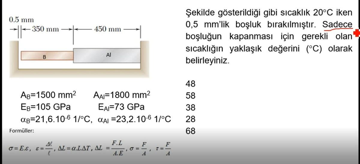 Şekilde gösterildiği gibi sıcaklık 20°C iken
0,5 mm'lik boşluk bırakılmıştır. Sadece
boşluğun kapanması için gerekli olan
sıcaklığın yaklaşık değerini (°C) olarak
belirleyiniz.
0.5 mm
350 mm
450 mm
Al
48
AB=1500 mm2
AAI=1800 mm2
58
EB=105 GPa
EAI=73 GPa
38
aB=21,6.10-6 1/°C, aai =23,2.10-6 1/°C
28
Formüller:
68
F.L
F
O = -
A
F
T=-
A
σ= Ε.ε, ε -
ΔL α.LΔΤ, ΔL
A.E
