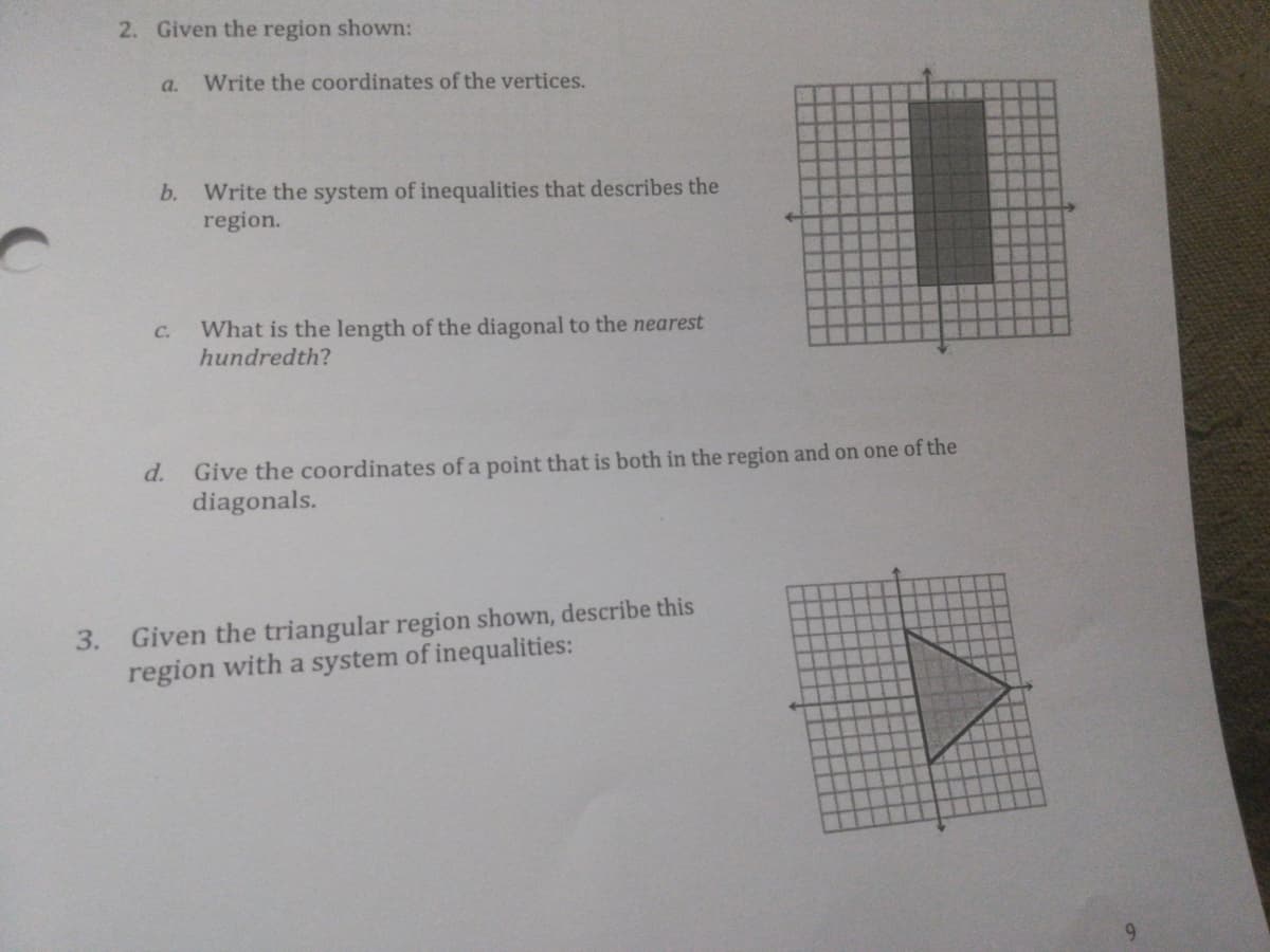 2. Given the region shown:
a. Write the coordinates of the vertices.
b. Write the system of inequalities that describes the
region.
What is the length of the diagonal to the nearest
hundredth?
C.
Give the coordinates of a point that is both in the region and on one of the
diagonals.
d.
Given the triangular region shown, describe this
region with a system of inequalities:
3.
