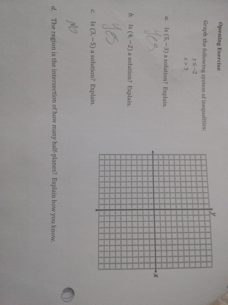 Opening Exercise
Graph the following system of inequalities:
ys-2
x> 3
a. Is (5,-3) a solution? Explain.
yes
b. Is (4,-2) a solution? Explain.
C. Is (3,-5) a solution? Explain.
d.
The region is the intersection of how many half-planes? Explain how you know.
