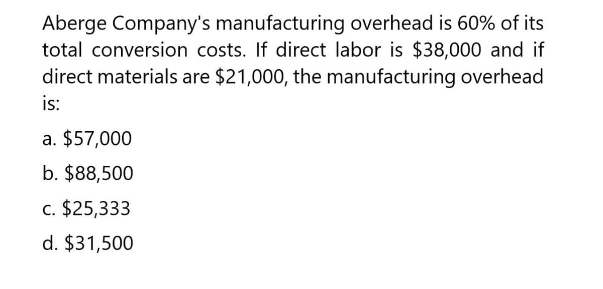 Aberge Company's manufacturing overhead is 60% of its
total conversion costs. If direct labor is $38,000 and if
direct materials are $21,000, the manufacturing overhead
is:
a. $57,000
b. $88,500
c. $25,333
d. $31,500