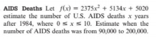 AIDS Deaths Let flx) = 2375x² + 5134x + 5020
estimate the number of U.S. AlIDS deaths x years
after 1984, where 0sxs 10. Estimate when the
number of AlIDS deaths was from 90,000 to 200,000.
