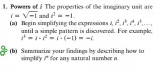 1. Powers of i The properties of the imaginary unit are
i = V-I and = -1.
(a) Begin simplifying the expressions i, P.P.2.P..,
until a simple pattern is discovered. For example,
P = i =i:(-1) = -i.
* (b) Summarize your findings by describing how to
simplify " for any natural number n.
