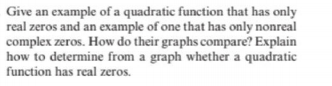 Give an example of a quadratic function that has only
real zeros and an example of one that has only nonreal
complex zeros. How do their graphs compare? Explain
how to determine from a graph whether a quadratic
function has real zeros.
