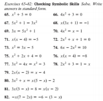 Exercises 65-82: Checking Symbolic Skills Solve. Write
answers in standard form.
65. x + 5 = 0
66. 4x² + 3 = 0
67. 5x² + 1 = 3x²
68. x(3x + 1) = -1
70. 4x = x - 1
72. 2x + x + 1 = 0
69. 3x = 5x + 1
71. x(x - 4) = -5
73. x = 3x - 5
74. 6x – 2x² = 10
75. x + 2x + 4 = 0
76. x(x – 4) = -8
77. 3x² – 4x = x² - 3 78. 2x² + 3 =1 - x
79. 2x(x – 2) = x - 4
80. 3x? + x = x(5 – x) – 2
81. 3x(3 – x) – 8 = x(x = 2)
82. -x(7 – 2x) = -6 – (3 – x)
