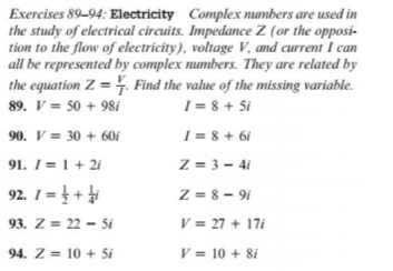 Exercises 89-94: Electricity Complex numbers are used in
the study of electrical circuits. Impedance Z (or the opposi-
tion to the flow of electricity), voltage V, and current I can
all be represented by complex numbers. They are related by
the equation Z = 4. Find the value of the missing variable.
I = 8 + Si
I = 8 + 6i
89. V = 50 + 98i
90. V = 30 + 60i
91. I = 1 + 2i
Z = 3 – 4i
92. 1= } +
Z = 8 - 9i
93. Z = 22 - 5i
V = 27 + 17i
94. Z = 10 + 5i
V = 10 + 8i
