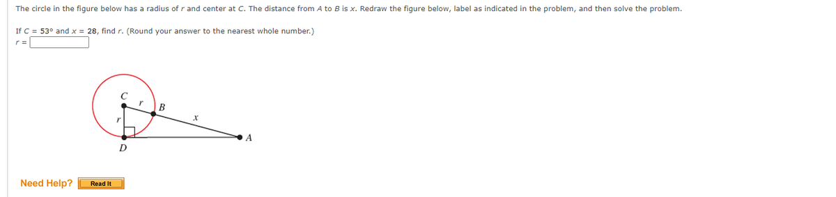 The circle in the figure below has a radius of r and center at C. The distance from A to B is x. Redraw the figure below, label as indicated in the problem, and then solve the problem.
If C = 53° and x = 28, find r. (Round your answer to the nearest whole number.)
r =
r
| B
A
D
Need Help?
Read It
