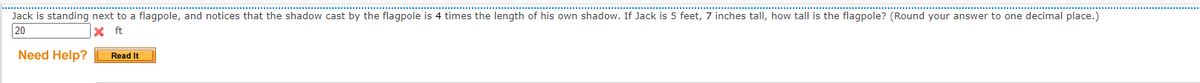 Jack is standing next to a flagpole, and notices that the shadow cast by the flagpole is 4 times the length of his own shadow. If Jack is 5 feet, 7 inches tall, how tall is the flagpole? (Round your answer to one decimal place.)
20
X ft
Need Help?
Read It
