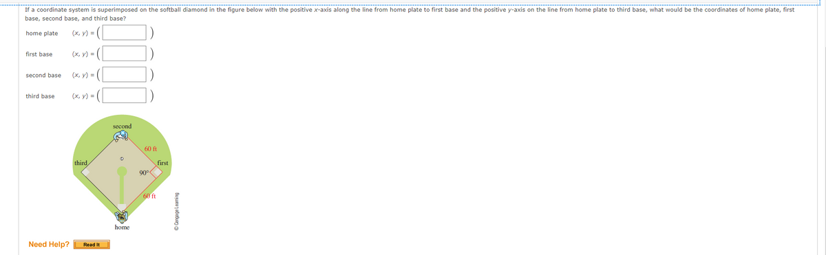If a coordinate system is superimposed on the softball diamond in the figure below with the positive x-axis along the line from home plate to first base and the positive y-axis on the line from home plate to third base, what would be the coordinates of home plate, first
base, second base, and third base?
home plate
(x, y) =
first base
(х, у) -D
second base
(х, у) %3D
third base
(х, у) %3D
second
60 ft
third
first
90°
60 ft
home
Need Help?
Read It
© Cengage Leaming
