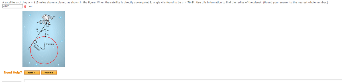 A satellite is circling a = 113 miles above a planet, as shown in the figure. When the satellite is directly above point B, angle A is found to be a = 76.8°. Use this information to find the radius of the planet. (Round your answer to the nearest whole number.)
4072
X mi
a
B
Radius
Radius
Watch It
Read It
Need Help?
