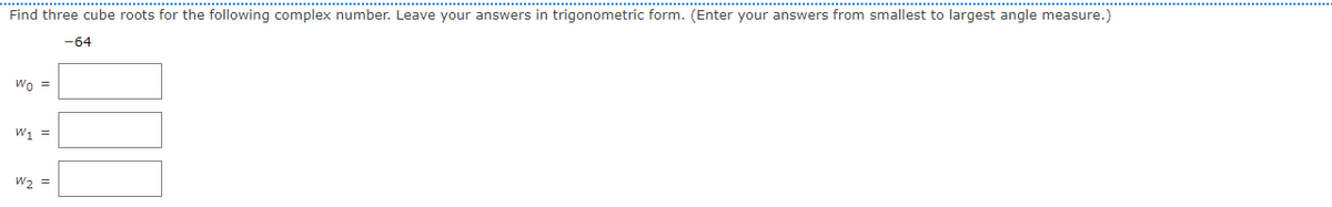 Find three cube roots for the following complex number. Leave your answers in trigonometric form. (Enter your answers from smallest to largest angle measure.)
-64
Wo =
W, =
W, =
