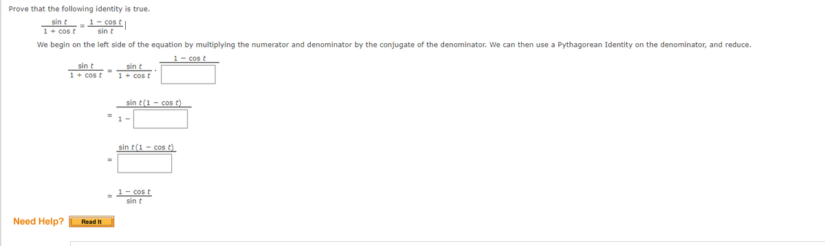 Prove that the following identity is true.
sin t
1 + cos t
1 - cos t
sin t
We begin on the left side of the equation by multiplying the numerator and denominator by the conjugate of the denominator. We can then use a Pythagorean Identity on the denominator, and reduce.
1– cos t
sin t
1 + cos t
sin t
1 + cos t
sin t(1 - cos t)
sin t(1 - cos t)
1- cos t
sin t
Need Help?
Read It
