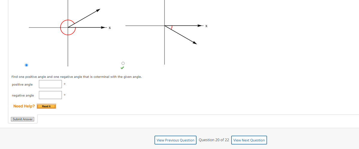 X
Find one positive angle and one negative angle that is coterminal with the given angle.
positive angle
negative angle
Need Help?
Read It
Submit Answer
View Previous Question
Question 20 of 22 View Next Question
