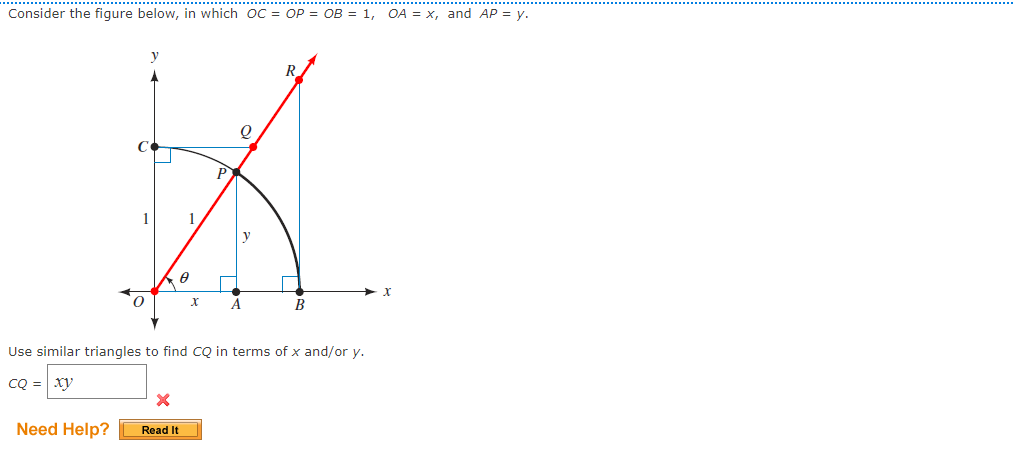 Consider the figure below, in which oC = OP = OB = 1, OA = x, and AP = y.
R.
P
1
1
y
B
Use similar triangles to find CQ in terms of x and/or y.
CQ = xy
Need Help?
Read It
