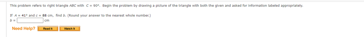 This problem refers to right triangle ABC with C = 90°. Begin the problem by drawing a picture of the triangle with both the given and asked for information labeled appropriately.
If A = 41° and c = 88 cm, find b. (Round your answer to the nearest whole number.)
b =
cm
Need Help?
Read It
Watch It
