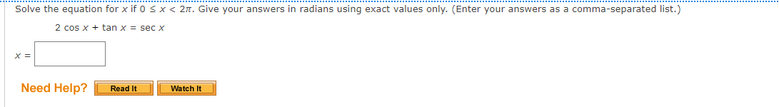 Solve the equation for x if 0 <x < 2n. Give your answers in radians using exact values only. (Enter your answers as a comma-separated list.)
2 cos x + tan x = sec x
X =
Need Help?
Watch It
Read It
