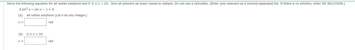 ..................................................................
Solve the following equation for all radian solutions and if 0 <x < 2n. Give all answers as exact values in radians. Do not use a calculator. (Enter your answers as a comma-separated list. If there is no solution, enter NO SOLUTION.)
2 sin? x - sin x - 1 = 0
(a)
all radian solutions (Let k be any integer.)
X =
rad
(b)
OSX< 2n
X =
rad
