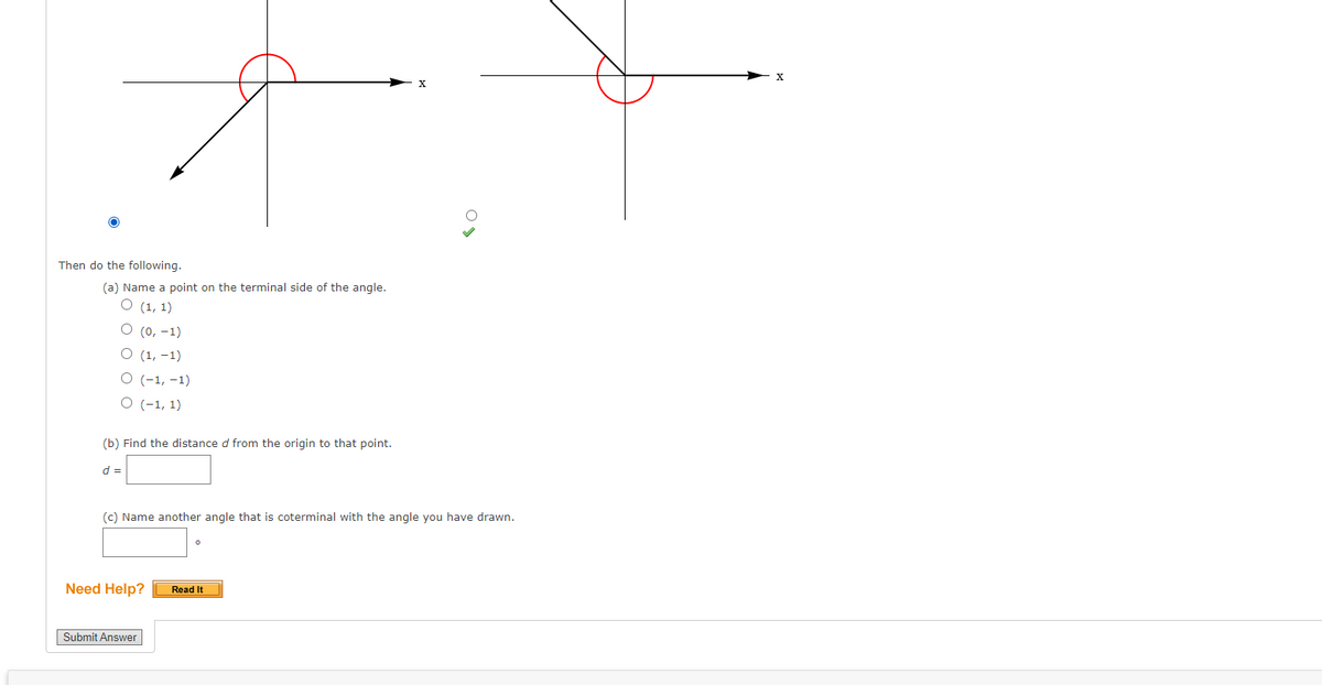 Then do the following.
(a) Name a point on the terminal side of the angle.
О (1, 1)
О (0, -1)
О (1, -1)
O (-1, -1)
O (-1, 1)
(b) Find the distance d from the origin to that point.
d =
(c) Name another angle that is coterminal with the angle you have drawn.
Need Help?
Read It
Submit Answer
