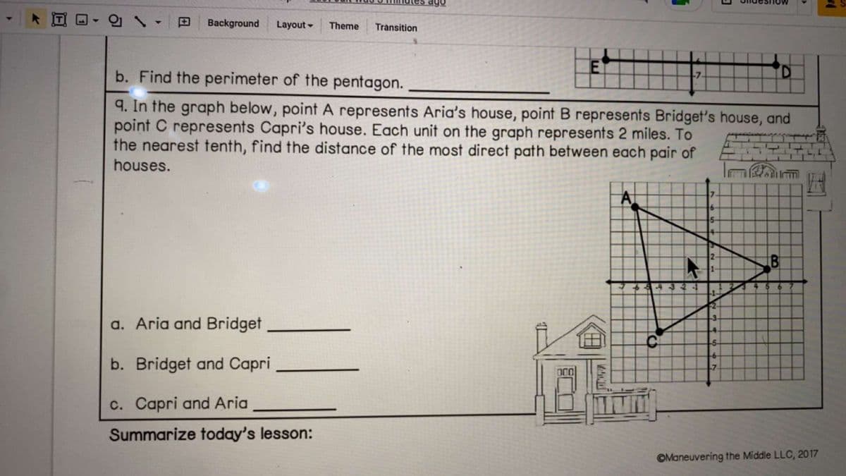 Background Layout - Theme Transition
E
a. Aria and Bridget
b. Bridget and Capri
c. Capri and Aria
Summarize today's lesson:
b. Find the perimeter of the pentagon.
9. In the graph below, point A represents Aria's house, point B represents Bridget's house, and
point C represents Capri's house. Each unit on the graph represents 2 miles. To
the nearest tenth, find the distance of the most direct path between each pair of
houses.
V
-43
-7.
7
5-
14-
3
D
22
3
4.
--5-
B
Maneuvering the Middle LLC, 2017
18