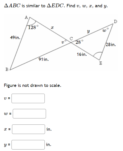 **Title: Solving Problems Involving Similar Triangles**

**Problem Statement:**
Given that triangle \( \Delta ABC \) is similar to triangle \( \Delta EDC \), find the values of angles \( v \), \( w \), and the side lengths \( x \), and \( y \).

**Diagram Description:**
The diagram provided shows two triangles, \( \Delta ABC \) and \( \Delta EDC \), which are similar to each other. 

- Triangle \( \Delta ABC \):
  - Angle \( \angle BAC = 128^\circ \)
  - Angle \( \angle ACB = v^\circ \)
  - Side \( AB = 49 \) inches
  - Side \( BC = 91 \) inches
  - Side \( AC = x \) inches

- Triangle \( \Delta EDC \):
  - Angle \( \angle DEC = w^\circ \)
  - Angle \( \angle ECD = 28^\circ \)
  - Side \( DE = 28 \) inches
  - Side \( EC = 16 \) inches
  - Side \( DC = y \) inches

The triangles share a common angle \( \angle ACB = \angle ECD \). 

**To Be Determined:**
- \( v = \) \( \_\_\_\_\_\_\_\_\_\_ \)
- \( w = \) \( \_\_\_\_\_\_\_\_\_\_ \)
- \( x = \) \( \_\_\_\_\_\_\_\_\_\_ \) inches
- \( y = \) \( \_\_\_\_\_\_\_\_\_\_ \) inches

**Explanation and Solution:**

Since \( \Delta ABC \) is similar to \( \Delta EDC \), we can use the properties of similar triangles to find the missing values.

1. **Finding \( v \) and \( w \) (Angles):**
   - For \( \Delta ABC \):
     - We already know \( \angle BAC = 128^\circ \)
     - The sum of the angles in any triangle is \( 180^\circ \)
     - Therefore, \( \angle ACB + \angle CBA + \angle BAC = 180^\circ \)
     - So, \( v + 28^\circ + 128^\circ = 180^\circ \)
     - \( v =