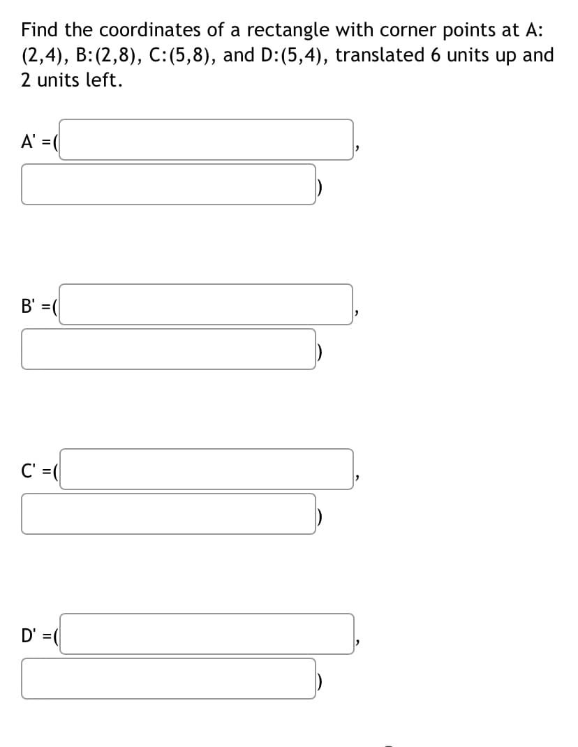 Find the coordinates of a rectangle with corner points at A:
(2,4), B:(2,8), C: (5,8), and D: (5,4), translated 6 units up and
2 units left.
A' = (
B' =(
C' =(
D' =(