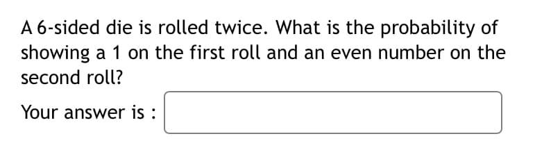 A 6-sided die is rolled twice. What is the probability of
showing a 1 on the first roll and an even number on the
second roll?
Your answer is :
