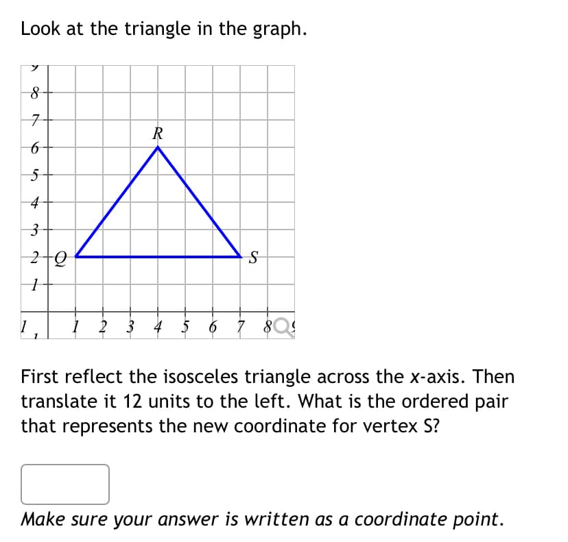 Look at the triangle in the graph.
R
S
1
1 2 3 4
6
7 803
First reflect the isosceles triangle across the x-axis. Then
translate it 12 units to the left. What is the ordered pair
that represents the new coordinate for vertex S?
Make sure your answer is written as a coordinate point.
λ
8
7
6
5
4
3
20