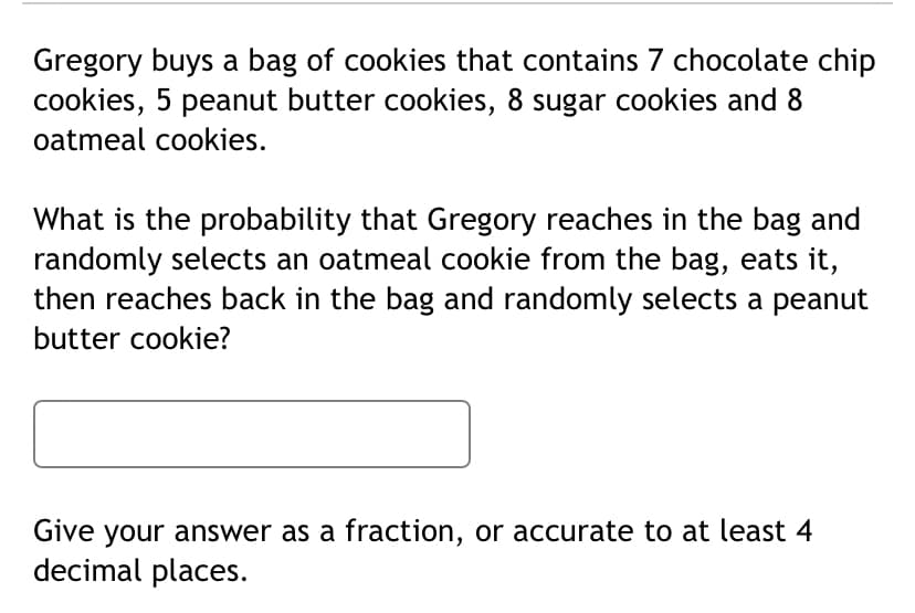 Gregory buys a bag of cookies that contains 7 chocolate chip
cookies, 5 peanut butter cookies, 8 sugar cookies and 8
oatmeal cookies.
What is the probability that Gregory reaches in the bag and
randomly selects an oatmeal cookie from the bag, eats it,
then reaches back in the bag and randomly selects a peanut
butter cookie?
Give your answer as a fraction, or accurate to at least 4
decimal places.
