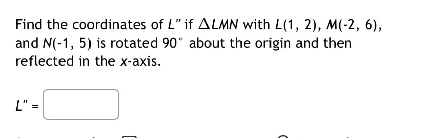 Find the coordinates of L" if ALMN with L(1, 2), M(-2, 6),
and N(-1, 5) is rotated 90° about the origin and then
reflected in the x-axis.
L" =