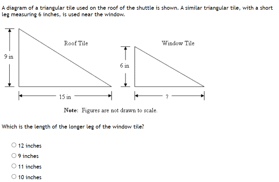### Understanding Similar Triangles

In this lesson, we will explore the concept of similar triangles using a practical example involving triangular tiles used on the roof and window of a shuttle.

#### Example:

A diagram of a triangular tile used on the roof of the shuttle is shown below. A similar triangular tile, with a short leg measuring 6 inches, is used near the window.

![Diagram of Triangular Tiles](insert_image_url_here)

1. **Roof Tile:**
   - Height: 9 inches
   - Base: 15 inches

2. **Window Tile:**
   - Height: 6 inches
   - Base: ?

**Note:** Figures are not drawn to scale.

Since the two triangles are similar, the ratio of the corresponding sides is equal. To find the length of the longer leg of the window tile, we set up the following proportion based on the height:

\[ \frac{\text{Height of Roof Tile}}{\text{Height of Window Tile}} = \frac{\text{Base of Roof Tile}}{\text{Base of Window Tile}} \]

Substitute the given values:

\[ \frac{9 \text{ inches}}{6 \text{ inches}} = \frac{15 \text{ inches}}{x} \]

Cross-multiply and solve for \( x \):

\[ 9x = 6 \times 15 \]
\[ 9x = 90 \]
\[ x = \frac{90}{9} \]
\[ x = 10 \]

Therefore, the length of the longer leg of the window tile is **10 inches**.

### Question

Which is the length of the longer leg of the window tile?

- [ ] 12 inches
- [ ] 9 inches
- [ ] 11 inches
- [x] 10 inches

This exercise demonstrates how similar triangles can be used to solve problems involving proportional relationships.