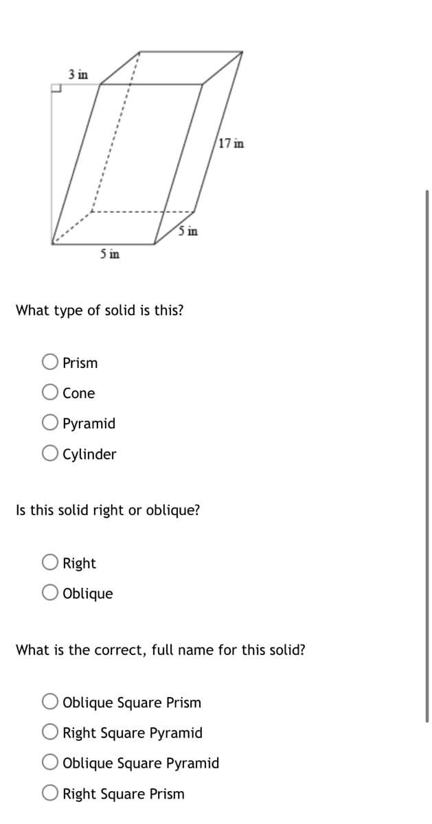 3 in
17 in
i in
5 in
What type of solid is this?
Prism
Cone
Pyramid
Cylinder
Is this solid right or oblique?
Right
Oblique
What is the correct, full name for this solid?
Oblique Square Prism
Right Square Pyramid
Oblique Square Pyramid
Right Square Prism
