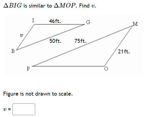 **Problem Statement:**

\(\triangle BIG\) is similar to \(\triangle MOP\). Find \(v\).

**Diagram Explanation:**
- There are two triangles in the diagram.
- Triangle \(BIG\) has the following side lengths:
  - \(IG = 46 \text{ ft}\)
  - \(v = BI\)
  - \(BP = 50\text{ ft}\)
- Triangle \(MOP\) has the following side lengths:
  - \(MO = 21 \text{ ft}\)
  - \(OP = 75 \text{ ft}\)
  - \(PM = 50\text{ ft}\)
  
**Clarification:**
  - The figure is not drawn to scale.

**Question:**
Find the value of \(v = BI\).

**Input Box:**
\[ v = \boxed{} \]