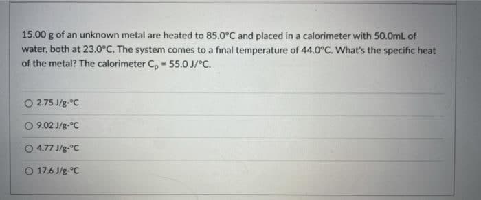 15.00 g of an unknown metal are heated to 85.0°C and placed in a calorimeter with 50.0mL of
water, both at 23.0°C. The system comes to a final temperature of 44.0°C. What's the specific heat
of the metal? The calorimeter C, = 55.0 J/°C.
O 2.75 J/g-°C
O 9.02 J/g-°C
O 4.77 J/g-°C
O 17.6 J/g-°C
