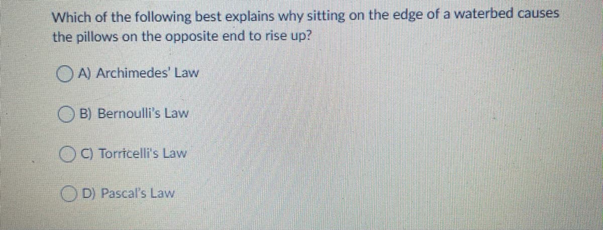 Which of the following best explains why sitting on the edge of a waterbed causes
the pillows on the opposite end to rise up?
OA Archimedes' Law
B) Bernoulli's Law
C) Torricelli's Law
D) Pascal's Law
