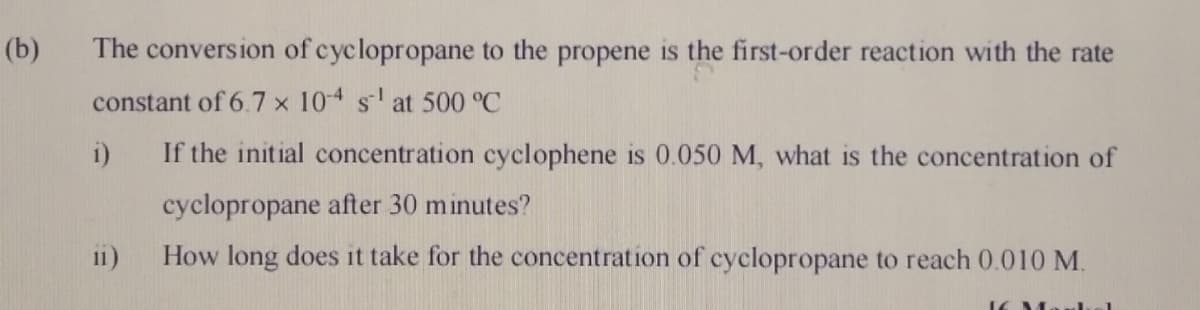 (b)
The conversion of cyclopropane to the propene is the first-order reaction with the rate
constant of 6.7 x 104 sat 500 °C
i)
If the initial concentration cyclophene is 0.050 M, what is the concentration of
cyclopropane after 30 minutes?
11)
How long does it take for the concentration of cyclopropane to reach 0.010 M.
