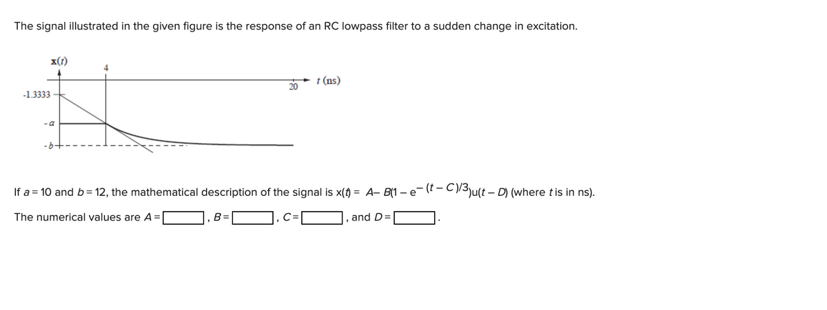 The signal illustrated in the given figure is the response of an RC lowpass filter to a sudden change in excitation.
x(t)
4
t (ns)
20
-1.3333
- a
- 6-
If a = 10 and b= 12, the mathematical description of the signal is x() = A- B(1 – e(t- C13ju(t – D) (where tis in ns).
The numerical values are A =
B =
C=
and D=
