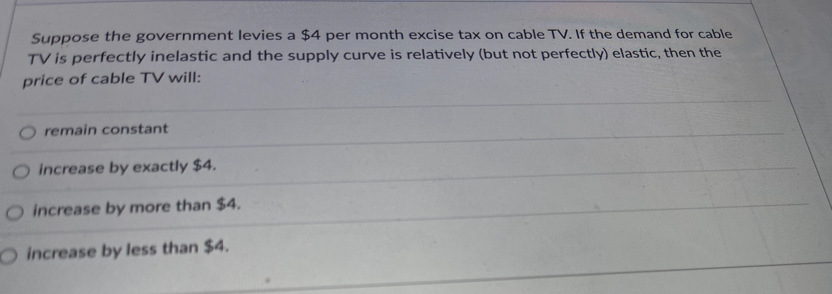 Suppose the government levies a $4 per month excise tax on cable TV. If the demand for cable
TV is perfectly inelastic and the supply curve is relatively (but not perfectly) elastic, then the
price of cable TV will:
O remain constant
O increase by exactly $4.
O increase by more than $4.
OIncrease by less than $4.
