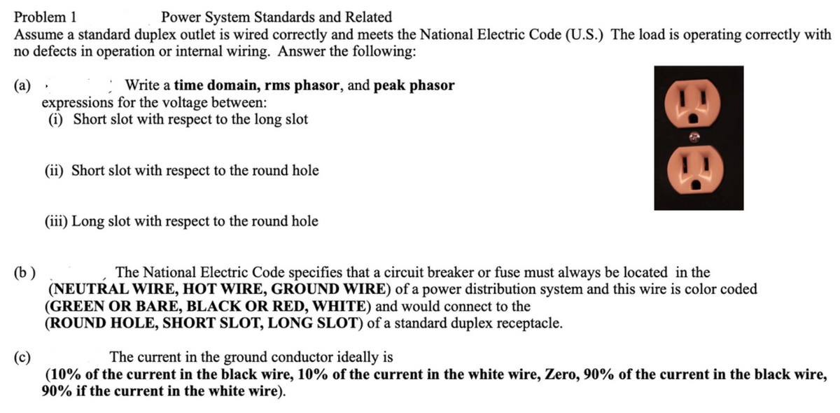 Problem 1
Power System Standards and Related
Assume a standard duplex outlet is wired correctly and meets the National Electric Code (U.S.) The load is operating correctly with
no defects in operation or internal wiring. Answer the following:
Write a time domain, rms phasor, and peak phasor
(a)
expressions for the voltage between:
(i) Short slot with respect to the long slot
(ii) Short slot with respect to the round hole
(iii) Long slot with respect to the round hole
(b )
(NEUTRAL WIRE, HOT WIRE, GROUND WIRE) of a power distribution system and this wire is color coded
(GREEN OR BARE, BLACK OR RED, WHITE) and would connect to the
(ROUND HOLE, SHORT SLOT, LONG SLOT) of a standard duplex receptacle.
The National Electric Code specifies that a circuit breaker or fuse must always be located in the
(c)
(10% of the current in the black wire, 10% of the current in the white wire, Zero, 90% of the current in the black wire,
90% if the current in the white wire).
The current in the ground conductor ideally is
