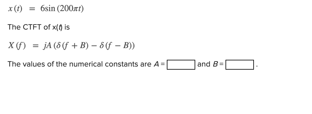 x (t)
= 6sin (200at)
The CTFT of x(f) is
X (f) = jA(8(f + B) – 6 (f – B))
The values of the numerical constants are A =
and B=
