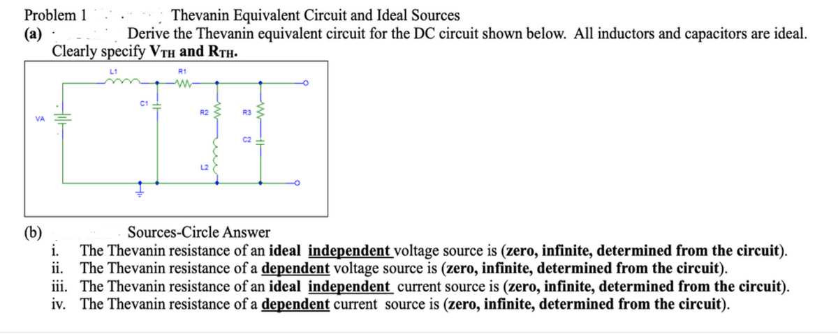 Thevanin Equivalent Circuit and Ideal Sources
Derive the Thevanin equivalent circuit for the DC circuit shown below. All inductors and capacitors are ideal.
Problem 1
(a)
Clearly specify VTH and RTH.
R1
C1 -
R2
R3
VA
C2
(b)
Sources-Circle Answer
The Thevanin resistance of an ideal independent voltage source is (zero, infinite, determined from the circuit).
ii. The Thevanin resistance of a dependent voltage source is (zero, infinite, determined from the circuit).
iii. The Thevanin resistance of an ideal independent current source is (zero, infinite, determined from the circuit).
iv. The Thevanin resistance of a dependent current source is (zero, infinite, determined from the circuit).
се
