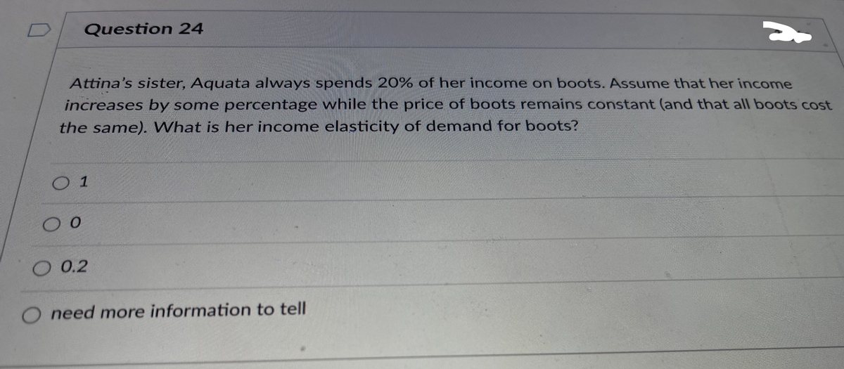 Question 24
Attina's sister, Aquata always spends 20% of her income on boots. Assume that her income
increases by some percentage while the price of boots remains constant (and that all boots cost
the same). What is her income elasticity of demand for boots?
O 1
O 0.2
O need more information to tell
