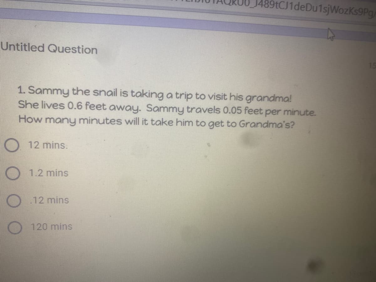 J489tCJ1deDu1sjWozKs9Pg
Untitled Question
1. Sammy the snail is taking a trip to visit his grandma!
She lives 0.6 feet away. Sammy travels 0.05 feet per minute.
How many minutes will it take him to get to Grandma's?
O 12 mins.
O 1.2 mins
O 12 mins
O 120 mins
