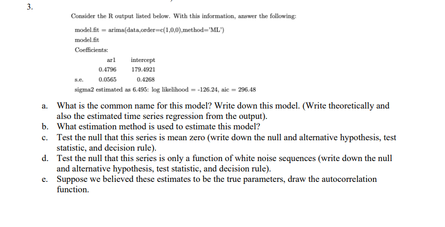 3.
Consider the R output listed below. With this information, answer the following:
model.fit=arima(data, order=c(1,0,0), method="ML')
model.fit
Coefficients:
arl
intercept
0.4796
179.4921
s.e.
0.0565
0.4268
sigma2 estimated as 6.495: log likelihood= -126.24, aic = 296.48
a. What is the common name for this model? Write down this model. (Write theoretically and
also the estimated time series regression from the output).
What estimation method is used to estimate this model?
b.
c. Test the null that this series is mean zero (write down the null and alternative hypothesis, test
statistic, and decision rule).
d.
Test the null that this series is only a function of white noise sequences (write down the null
and alternative hypothesis, test statistic, and decision rule).
e.
Suppose we believed these estimates to be the true parameters, draw the autocorrelation
function.