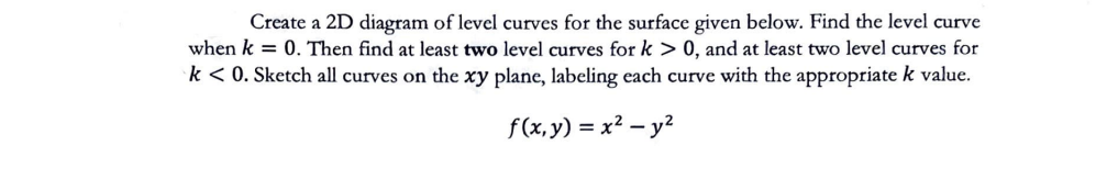 Create a 2D diagram of level curves for the surface given below. Find the level curve
when k = 0. Then find at least two level curves for k > 0, and at least two level curves for
k < 0. Sketch all curves on the xy plane, labeling each curve with the appropriate k value.
f(x, y) = x² - y²