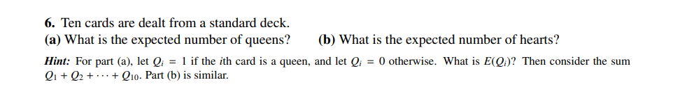 6. Ten cards are dealt from a standard deck.
(a) What is the expected number of queens?
(b) What is the expected number of hearts?
Hint: For part (a), let Q₁ = 1 if the ith card is a queen, and let Q₁ = 0 otherwise. What is E(Q)? Then consider the sum
Q₁+Q₂ + + Q10. Part (b) is similar.