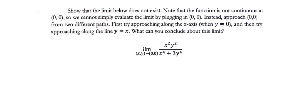 Show that the limit below does not exist. Note that the function is not continuous at
(0, 0), so we cannot simply evaluate the limit by plugging in (0, 0). Instead, approach (0,0)
from two different paths. First try approaching along the x-axis (when y = 0), and then try
approaching along the line y = x. What can you conclude about this limit?
x²y²
lim
(x,y) (0,0) x4 + 3y4