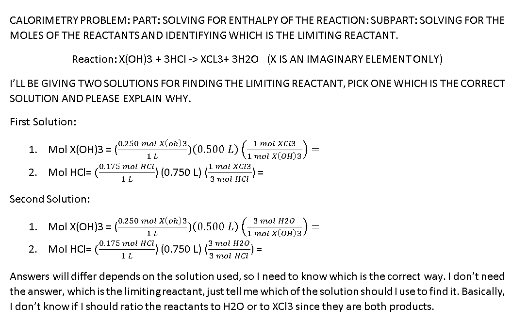 CALORIMETRY PROBLEM: PART: SOLVING FOR ENTHALPY OF THE REACTION:SUBPART: SOLVING FOR THE
MOLES OF THE REACTANTS AND IDENTIFYING WHICH IS THE LIMITING REACTANT.
Reaction:X(OH)3 + 3HCI -> XCL3+ 3H20 (X IS AN IMAGINARY ELEMENTONLY)
I'LL BE GIVING TWO SOLUTIONS FOR FINDING THE LIMITING REACTANT, PICK ONE WHICH IS THE CORRECT
SOLUTION AND PLEASE EXPLAIN WHY.
First Solution:
1 mol XC13
(0.500 L)1 moi X(OH)3/
,0.250 mol X(oh)3.
1. Mol X(ОН)3 3D
1 L
.0.175mol HCI
2. Mol HCI= (
(0.750 L) (1 тoi XC13
1 L
3 mol HCI
Second Solution:
,0.250 mol X(oh)3.
(0.500 L) 1moi X(OH)3)
3 тоi Н20
1. Mol X(ОH)з 3D
1 L
0.175 mol HCI
,3 тоi H20
2.
Mol HCl= (
(0.750 L) (
1 L
3 mol HCI
Answers will differ depends on the solution used, so I need to know which is the correct way. I don't need
the answer, which is the limiting reactant, just tell me which of the solution should I use to find it. Basically,
I don't know if I should ratio the reactants to H20 or to XCI3 since they are both products.
