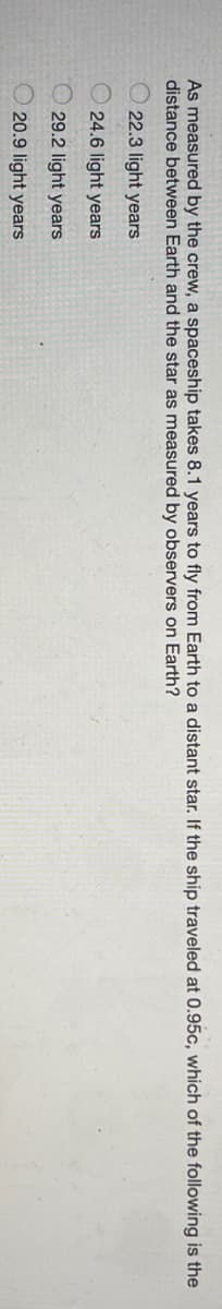As measured by the crew, a spaceship takes 8.1 years to fly from Earth to a distant star. If the ship traveled at 0.95c, which of the following is the
distance between Earth and the star as measured by observers on Earth?
22.3 light years
O 24.6 light years
O 29.2 light years
O 20.9 light years
