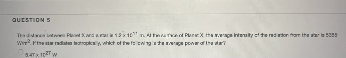 QUESTION 5
The distance between Planet X and a star is 1.2 x 1011 m. At the surface of Planet X, the average intensity of the radiation from the star is 5355
W/m2. If the star radiates isotropically, which of the following is the average power of the star?
5.47 x 1027 w
